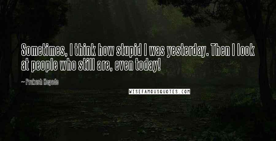 Prakash Hegade Quotes: Sometimes, I think how stupid I was yesterday. Then I look at people who still are, even today!