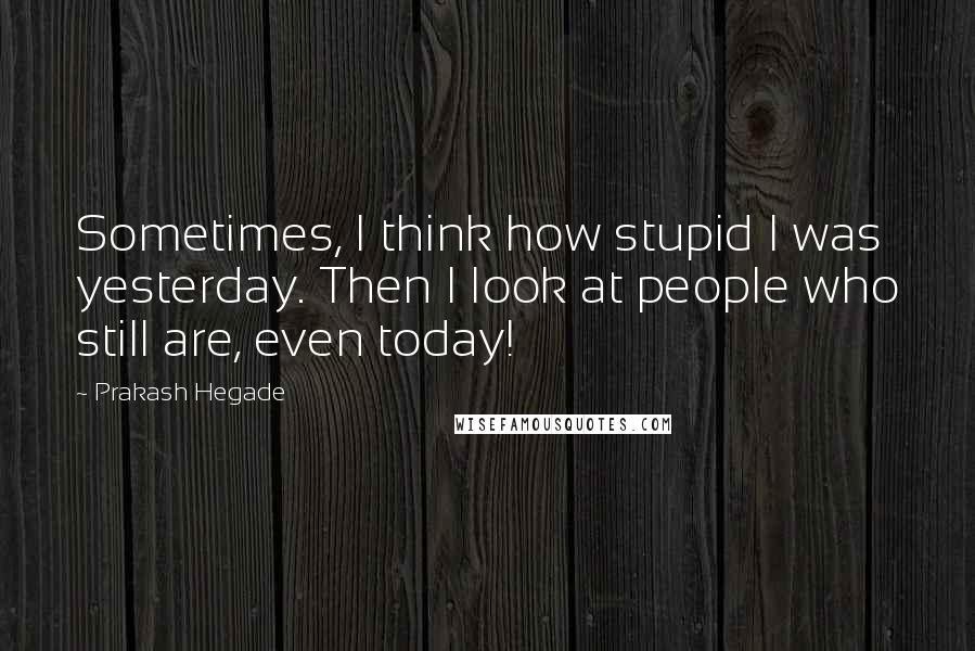 Prakash Hegade Quotes: Sometimes, I think how stupid I was yesterday. Then I look at people who still are, even today!