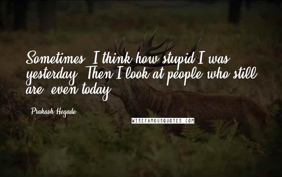 Prakash Hegade Quotes: Sometimes, I think how stupid I was yesterday. Then I look at people who still are, even today!