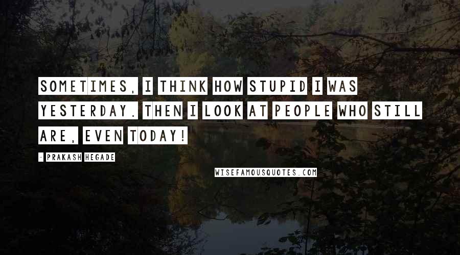 Prakash Hegade Quotes: Sometimes, I think how stupid I was yesterday. Then I look at people who still are, even today!