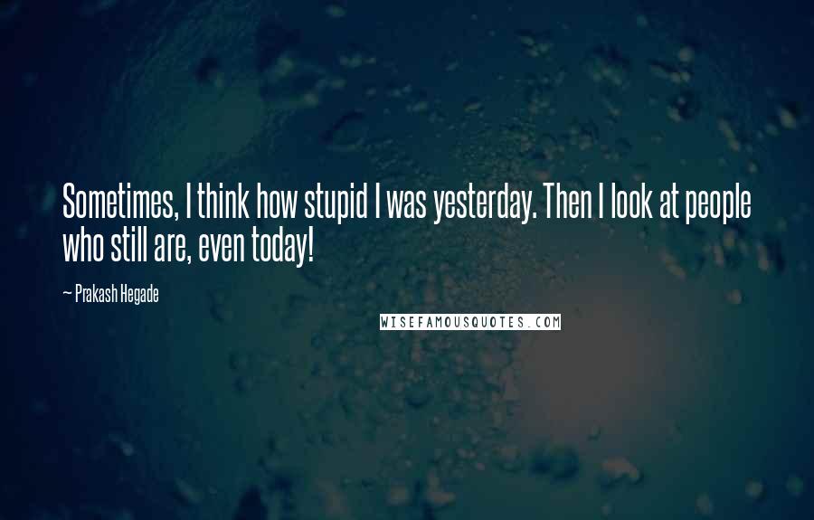 Prakash Hegade Quotes: Sometimes, I think how stupid I was yesterday. Then I look at people who still are, even today!