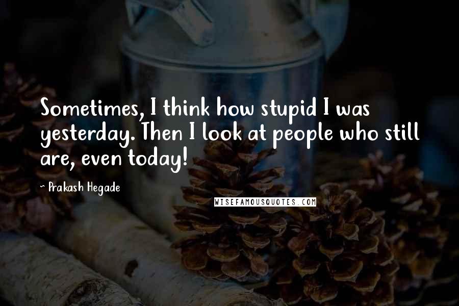 Prakash Hegade Quotes: Sometimes, I think how stupid I was yesterday. Then I look at people who still are, even today!