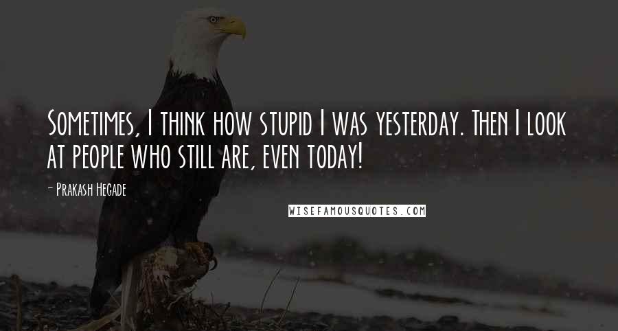 Prakash Hegade Quotes: Sometimes, I think how stupid I was yesterday. Then I look at people who still are, even today!