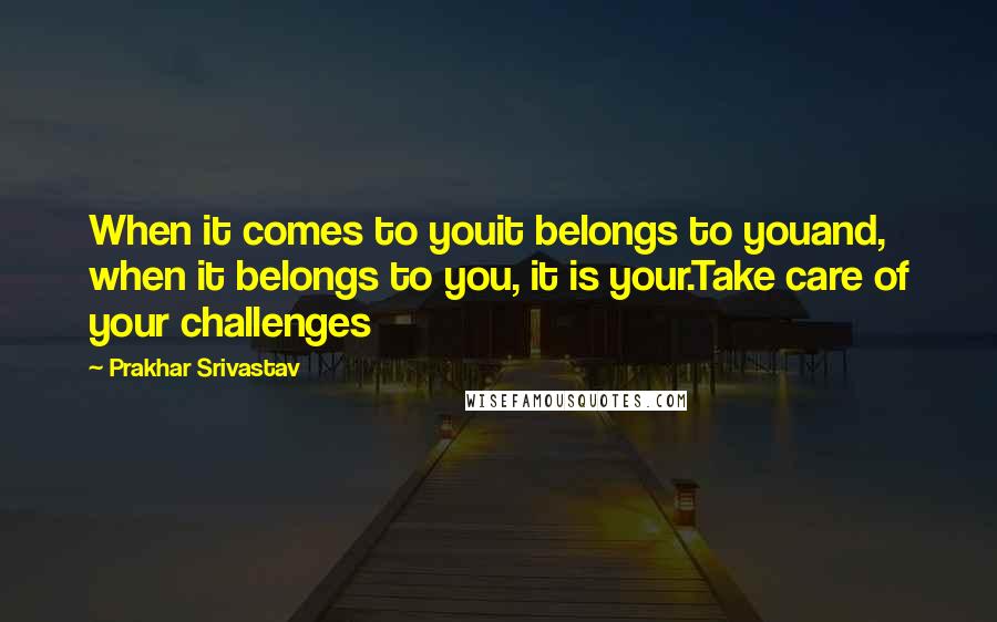 Prakhar Srivastav Quotes: When it comes to youit belongs to youand, when it belongs to you, it is your.Take care of your challenges