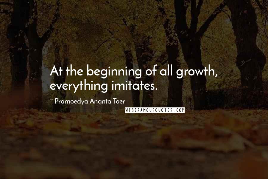 Pramoedya Ananta Toer Quotes: At the beginning of all growth, everything imitates.