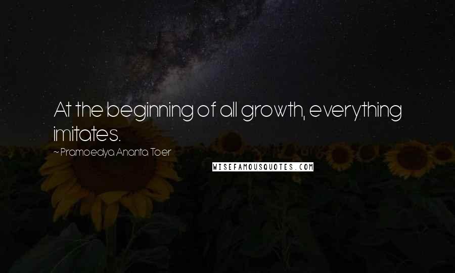 Pramoedya Ananta Toer Quotes: At the beginning of all growth, everything imitates.