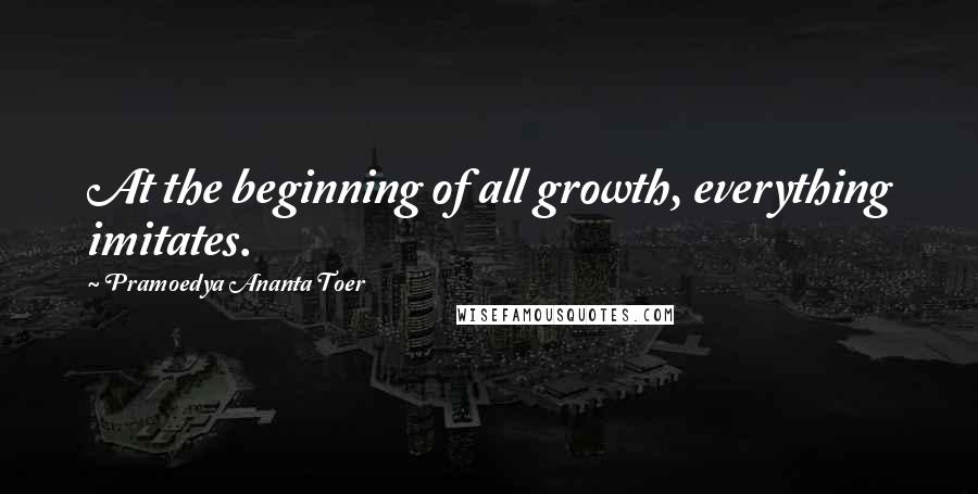 Pramoedya Ananta Toer Quotes: At the beginning of all growth, everything imitates.