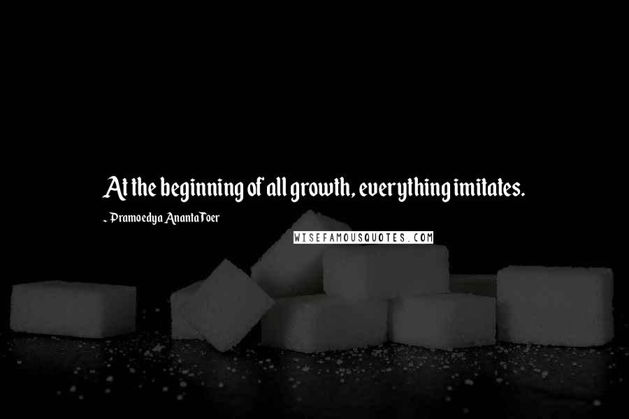 Pramoedya Ananta Toer Quotes: At the beginning of all growth, everything imitates.