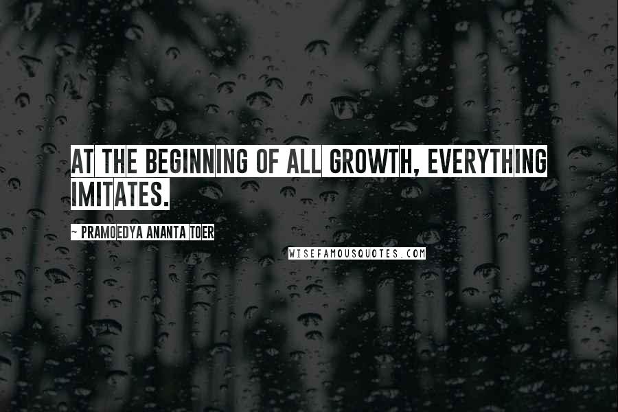 Pramoedya Ananta Toer Quotes: At the beginning of all growth, everything imitates.