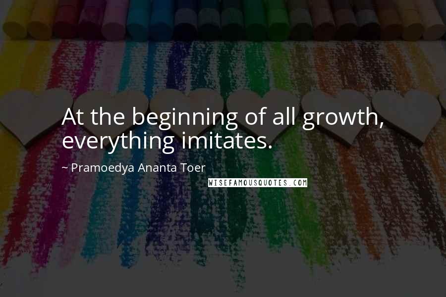 Pramoedya Ananta Toer Quotes: At the beginning of all growth, everything imitates.