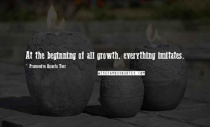 Pramoedya Ananta Toer Quotes: At the beginning of all growth, everything imitates.