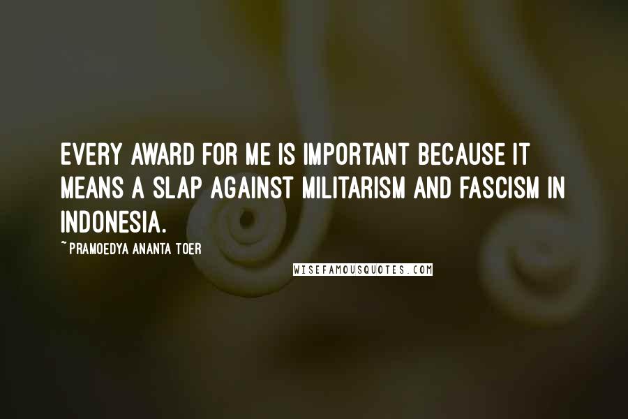 Pramoedya Ananta Toer Quotes: Every award for me is important because it means a slap against militarism and fascism in Indonesia.