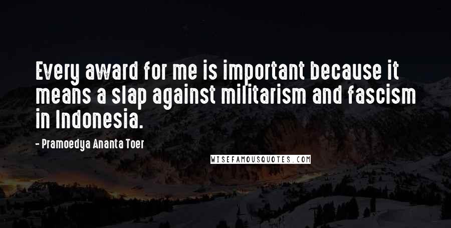 Pramoedya Ananta Toer Quotes: Every award for me is important because it means a slap against militarism and fascism in Indonesia.