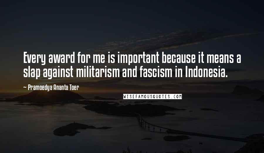 Pramoedya Ananta Toer Quotes: Every award for me is important because it means a slap against militarism and fascism in Indonesia.