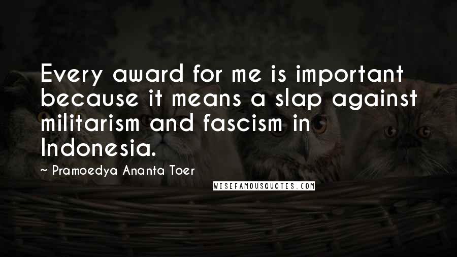 Pramoedya Ananta Toer Quotes: Every award for me is important because it means a slap against militarism and fascism in Indonesia.