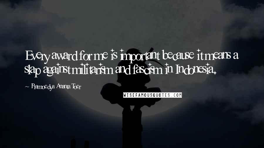 Pramoedya Ananta Toer Quotes: Every award for me is important because it means a slap against militarism and fascism in Indonesia.