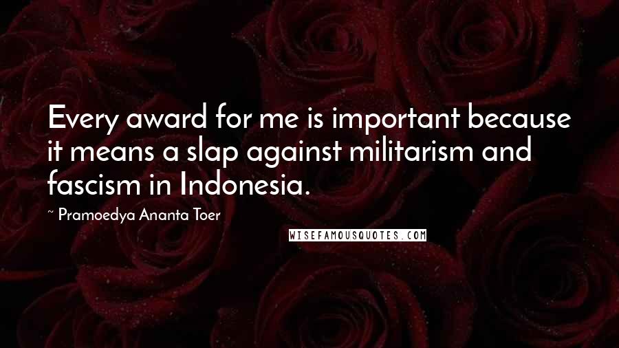 Pramoedya Ananta Toer Quotes: Every award for me is important because it means a slap against militarism and fascism in Indonesia.