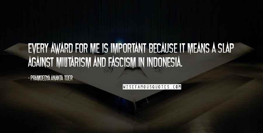 Pramoedya Ananta Toer Quotes: Every award for me is important because it means a slap against militarism and fascism in Indonesia.