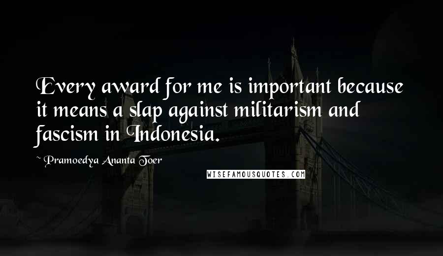 Pramoedya Ananta Toer Quotes: Every award for me is important because it means a slap against militarism and fascism in Indonesia.