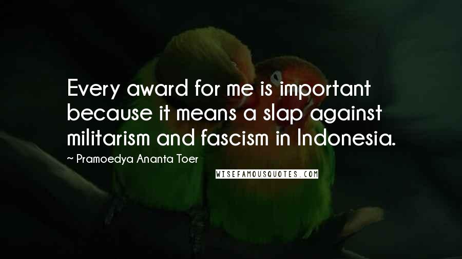 Pramoedya Ananta Toer Quotes: Every award for me is important because it means a slap against militarism and fascism in Indonesia.