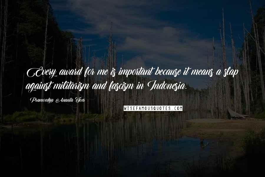 Pramoedya Ananta Toer Quotes: Every award for me is important because it means a slap against militarism and fascism in Indonesia.