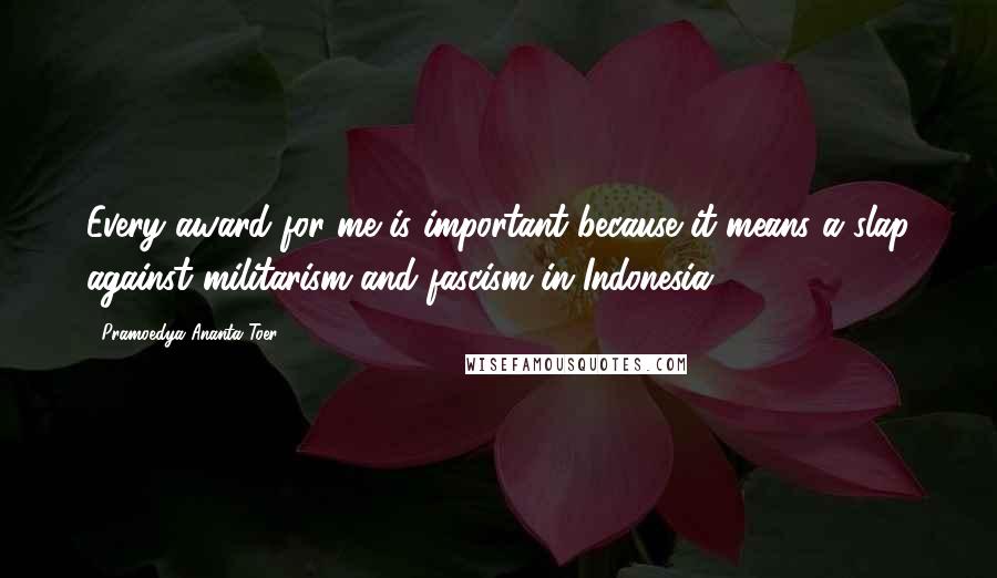 Pramoedya Ananta Toer Quotes: Every award for me is important because it means a slap against militarism and fascism in Indonesia.