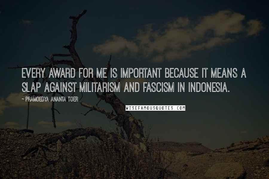 Pramoedya Ananta Toer Quotes: Every award for me is important because it means a slap against militarism and fascism in Indonesia.