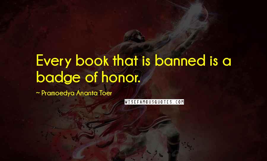 Pramoedya Ananta Toer Quotes: Every book that is banned is a badge of honor.