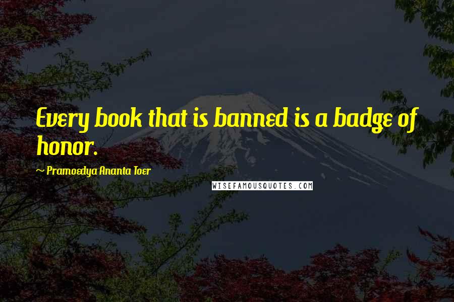 Pramoedya Ananta Toer Quotes: Every book that is banned is a badge of honor.