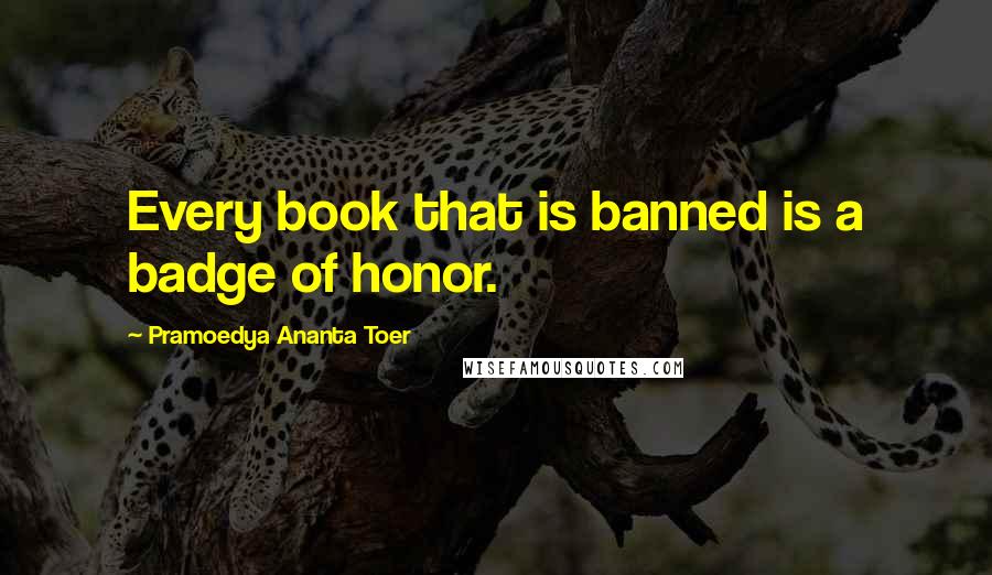Pramoedya Ananta Toer Quotes: Every book that is banned is a badge of honor.