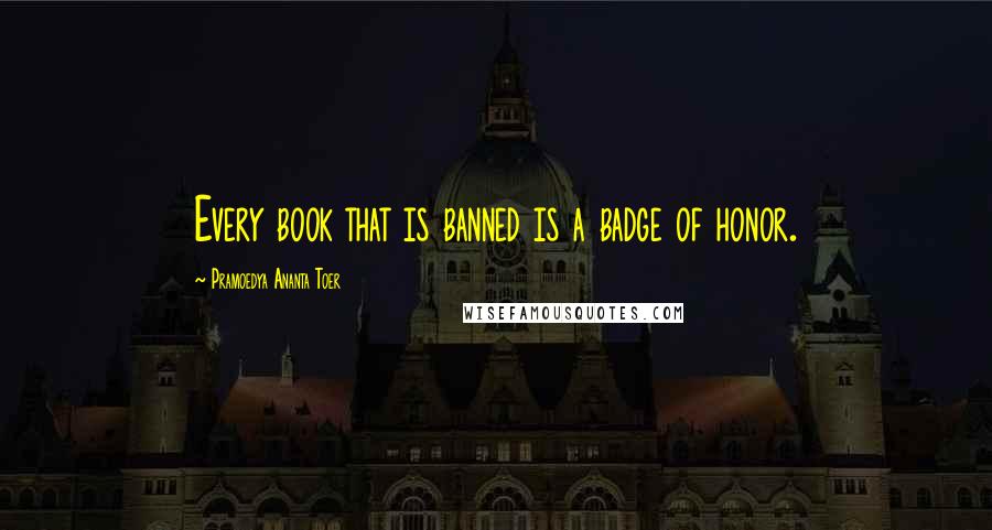 Pramoedya Ananta Toer Quotes: Every book that is banned is a badge of honor.