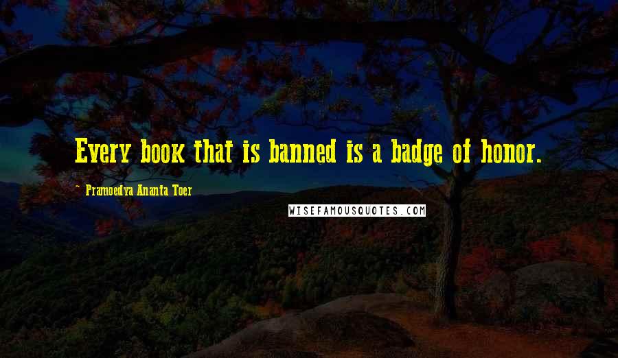 Pramoedya Ananta Toer Quotes: Every book that is banned is a badge of honor.