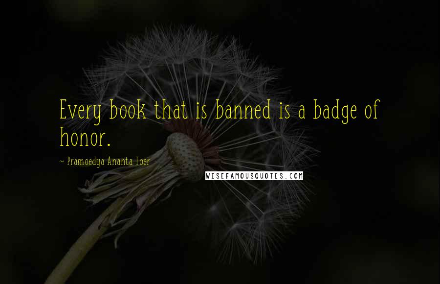 Pramoedya Ananta Toer Quotes: Every book that is banned is a badge of honor.