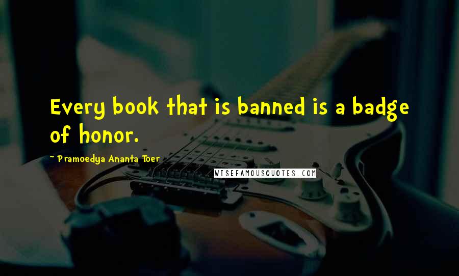 Pramoedya Ananta Toer Quotes: Every book that is banned is a badge of honor.