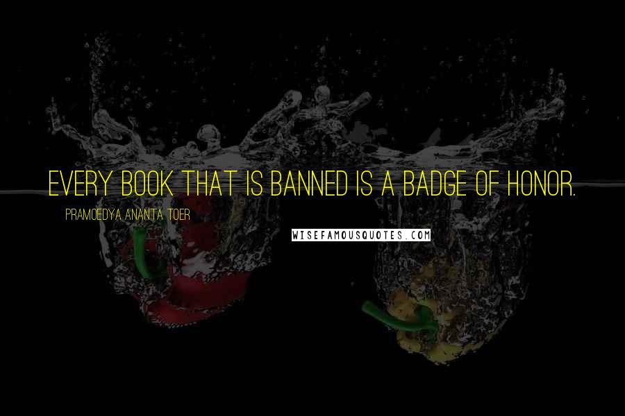 Pramoedya Ananta Toer Quotes: Every book that is banned is a badge of honor.