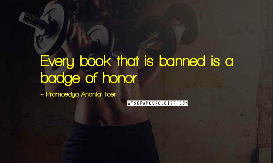 Pramoedya Ananta Toer Quotes: Every book that is banned is a badge of honor.