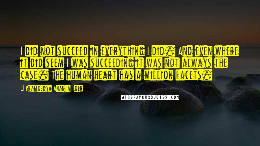 Pramoedya Ananta Toer Quotes: I did not succeed in everything I did. And even where it did seem I was succeeding it was not always the case. The human heart has a million facets.