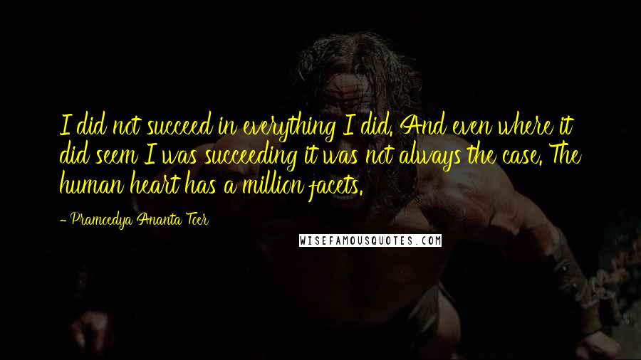 Pramoedya Ananta Toer Quotes: I did not succeed in everything I did. And even where it did seem I was succeeding it was not always the case. The human heart has a million facets.