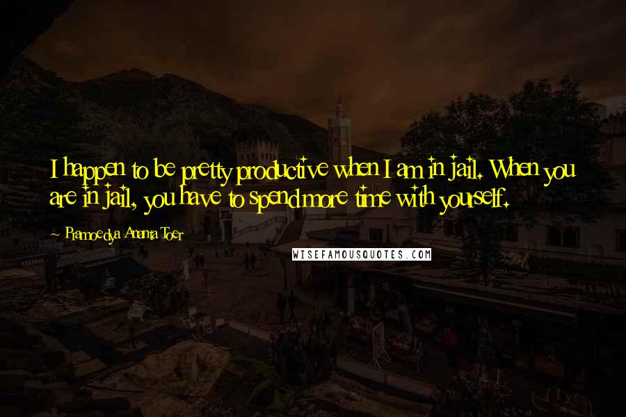 Pramoedya Ananta Toer Quotes: I happen to be pretty productive when I am in jail. When you are in jail, you have to spend more time with yourself.