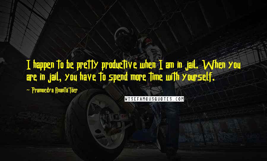 Pramoedya Ananta Toer Quotes: I happen to be pretty productive when I am in jail. When you are in jail, you have to spend more time with yourself.