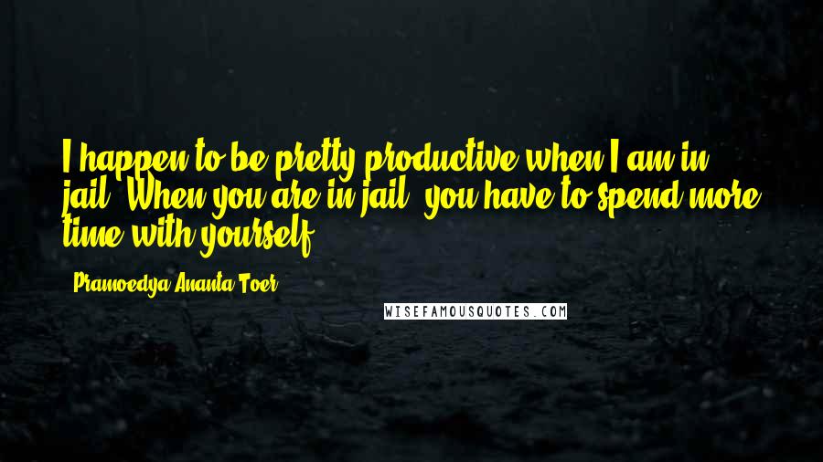 Pramoedya Ananta Toer Quotes: I happen to be pretty productive when I am in jail. When you are in jail, you have to spend more time with yourself.