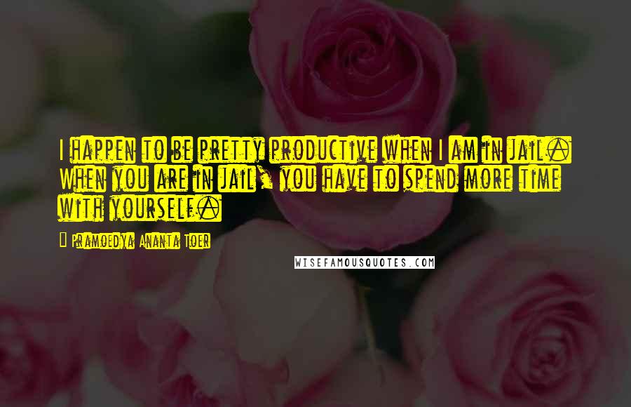 Pramoedya Ananta Toer Quotes: I happen to be pretty productive when I am in jail. When you are in jail, you have to spend more time with yourself.