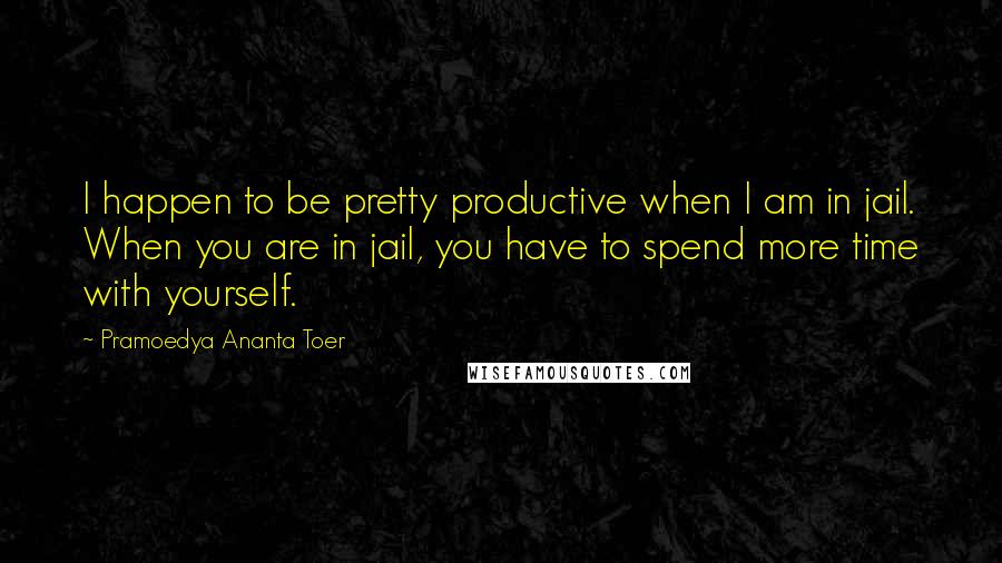 Pramoedya Ananta Toer Quotes: I happen to be pretty productive when I am in jail. When you are in jail, you have to spend more time with yourself.