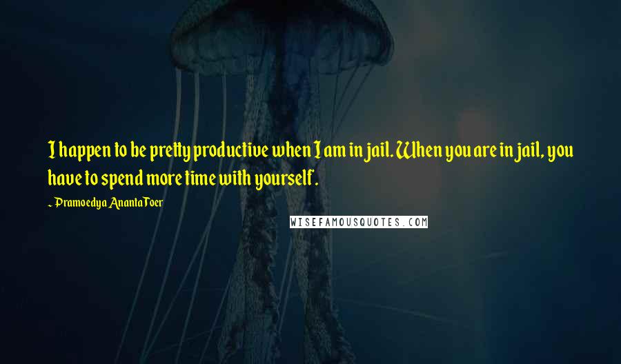 Pramoedya Ananta Toer Quotes: I happen to be pretty productive when I am in jail. When you are in jail, you have to spend more time with yourself.