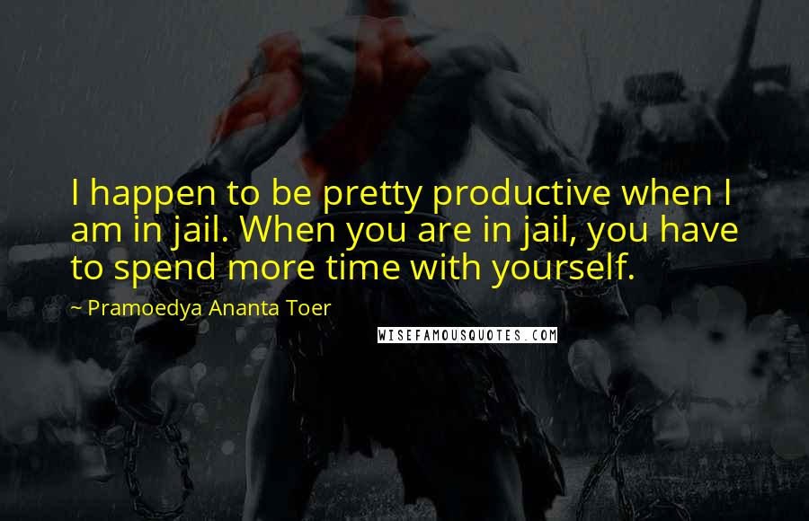 Pramoedya Ananta Toer Quotes: I happen to be pretty productive when I am in jail. When you are in jail, you have to spend more time with yourself.