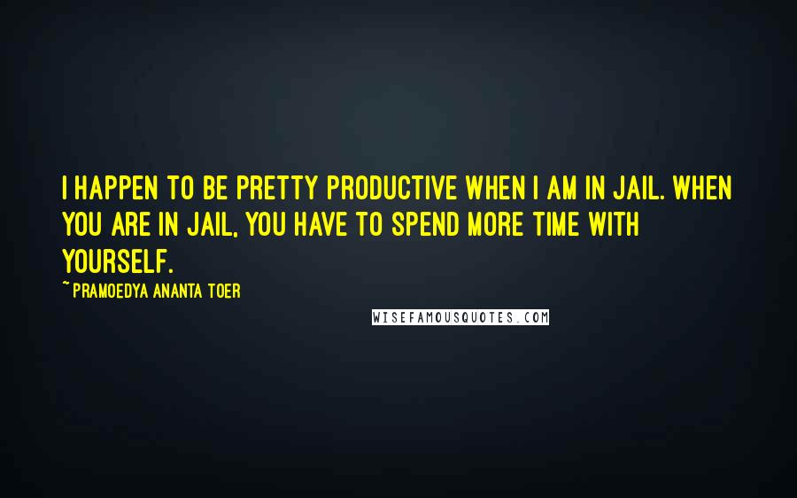 Pramoedya Ananta Toer Quotes: I happen to be pretty productive when I am in jail. When you are in jail, you have to spend more time with yourself.
