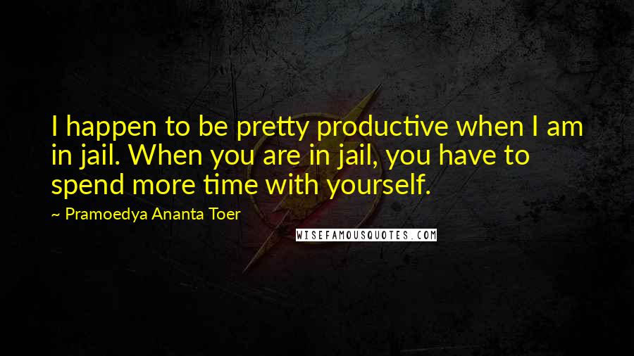 Pramoedya Ananta Toer Quotes: I happen to be pretty productive when I am in jail. When you are in jail, you have to spend more time with yourself.