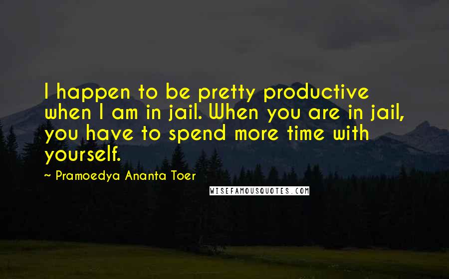 Pramoedya Ananta Toer Quotes: I happen to be pretty productive when I am in jail. When you are in jail, you have to spend more time with yourself.