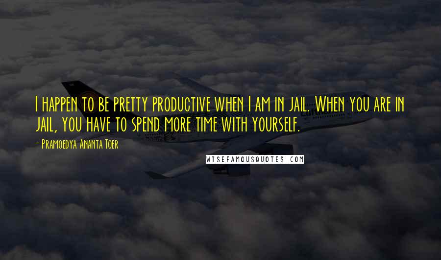 Pramoedya Ananta Toer Quotes: I happen to be pretty productive when I am in jail. When you are in jail, you have to spend more time with yourself.