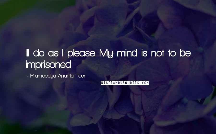 Pramoedya Ananta Toer Quotes: I'll do as I please. My mind is not to be imprisoned.